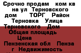 Срочно продам 1 ком.кв. на ул. Терновского дом 186, ТОРГ › Район ­ Терновка › Улица ­ Терновского › Дом ­ 186 › Общая площадь ­ 36 › Цена ­ 1 530 000 - Пензенская обл., Пенза г. Недвижимость » Квартиры продажа   . Пензенская обл.,Пенза г.